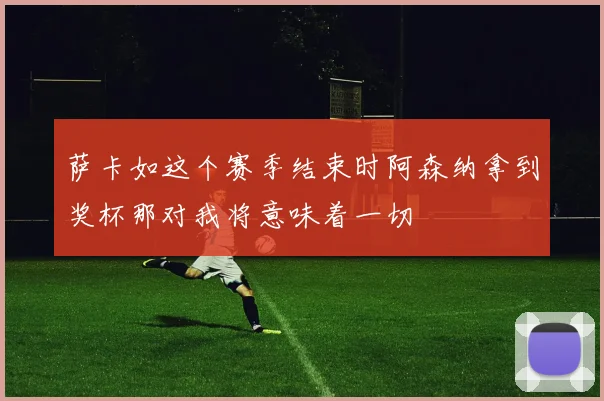 萨卡如这个赛季结束时阿森纳拿到奖杯那对我将意味着一切