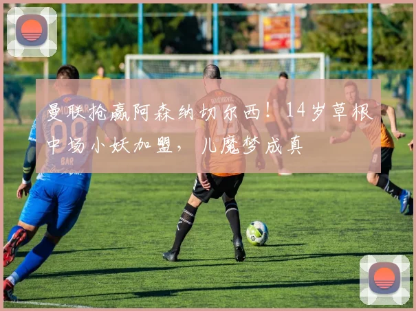 曼联抢赢阿森纳切尔西！14岁草根中场小妖加盟，儿魔梦成真