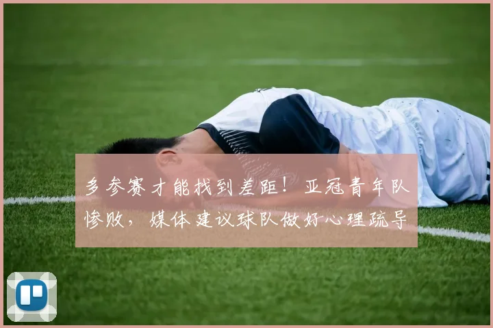 多参赛才能找到差距！亚冠青年队惨败，媒体建议球队做好心理疏导