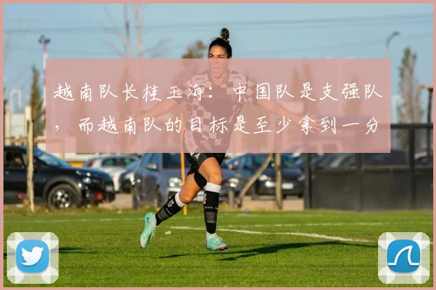 越南队长桂玉海：中国队是支强队，而越南队的目标是至少拿到一分