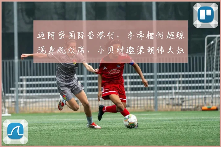 迈阿密国际香港行，李泽楷何超琼现身观众席，小贝特邀梁朝伟夫妇