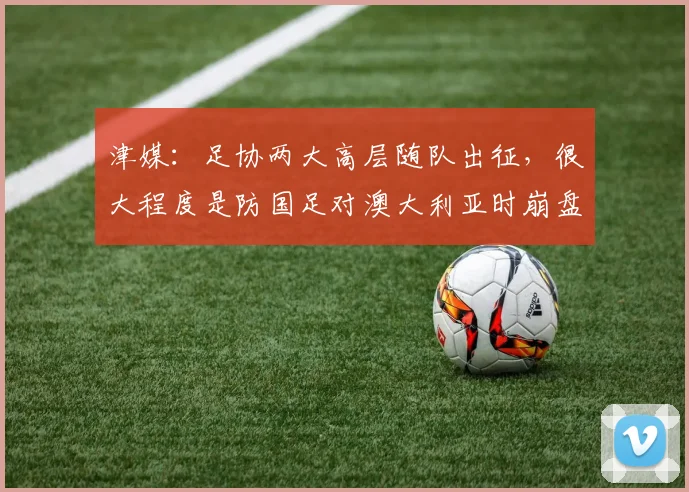 津媒：足协两大高层随队出征，很大程度是防国足对澳大利亚时崩盘