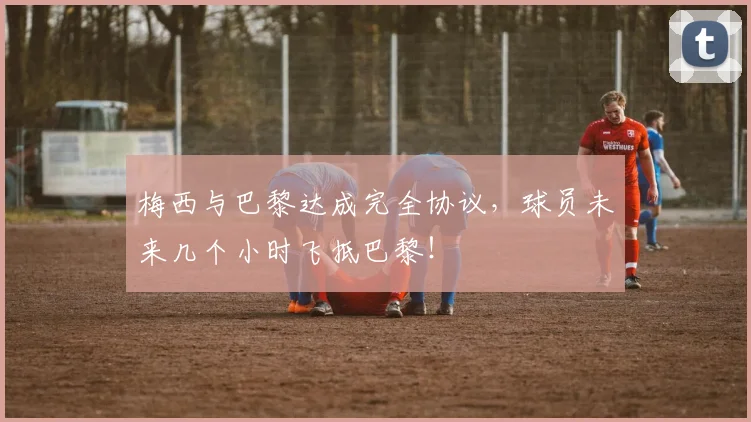 梅西与巴黎达成完全协议，球员未来几个小时飞抵巴黎！