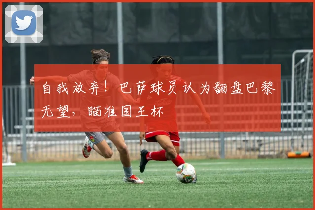 自我放弃！巴萨球员认为翻盘巴黎无望，瞄准国王杯