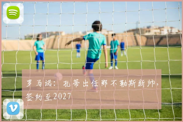 罗马诺：孔蒂出任那不勒斯新帅，签约至2027