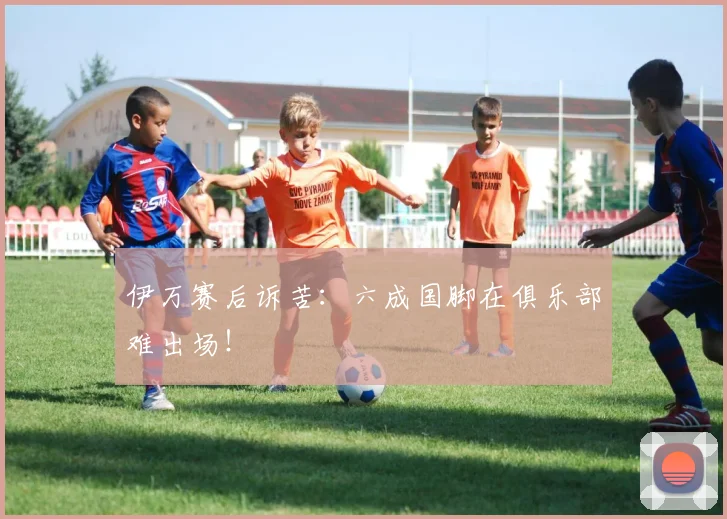 伊万赛后诉苦：六成国脚在俱乐部难出场！