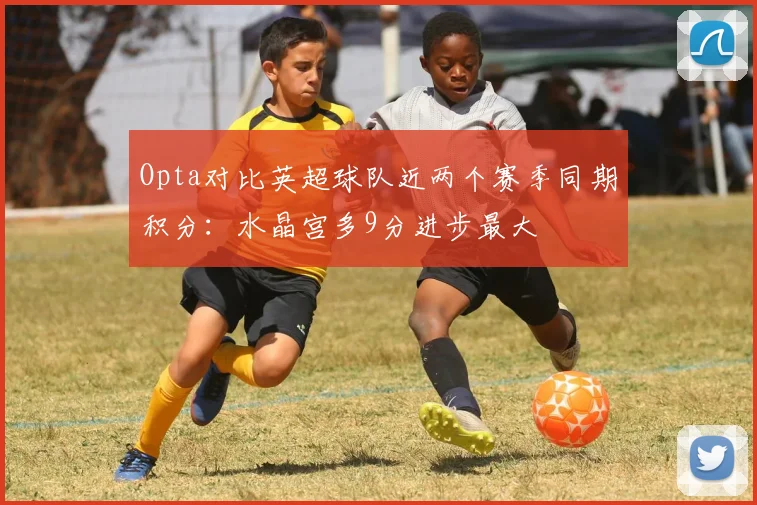 Opta对比英超球队近两个赛季同期积分：水晶宫多9分进步最大