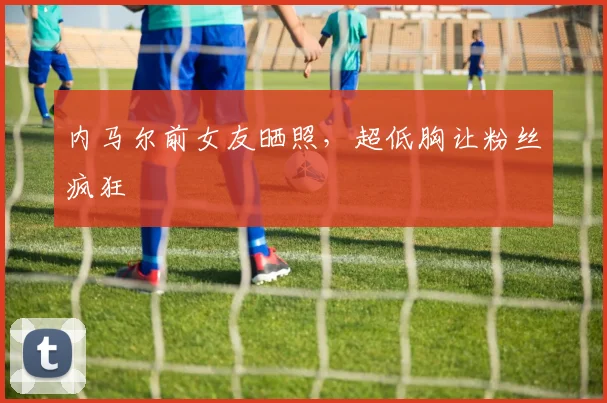 内马尔前女友晒照，超低胸让粉丝疯狂