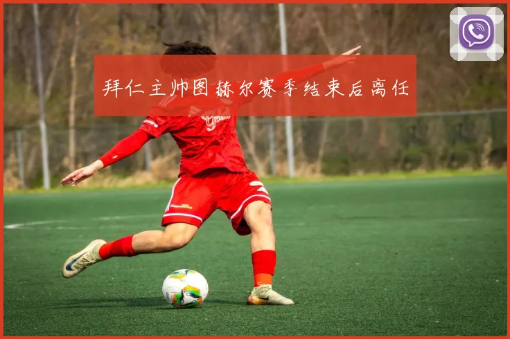 拜仁主帅图赫尔赛季结束后离任