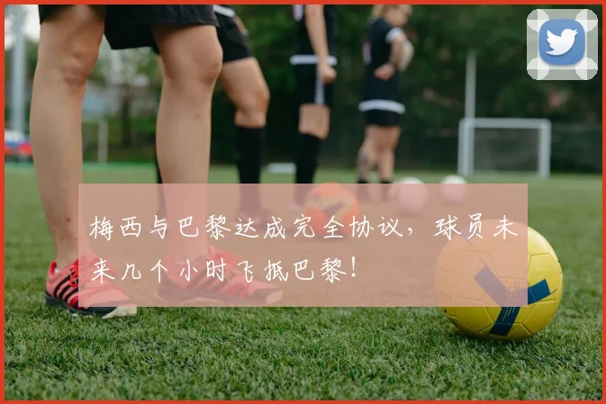 梅西与巴黎达成完全协议，球员未来几个小时飞抵巴黎！