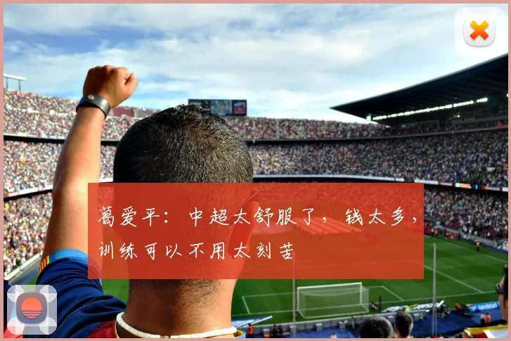 葛爱平：中超太舒服了，钱太多，训练可以不用太刻苦