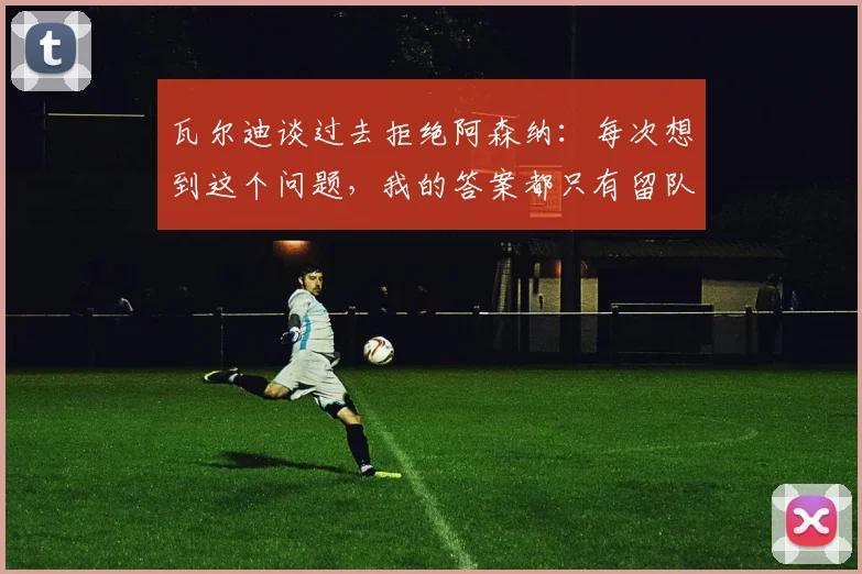 瓦尔迪谈过去拒绝阿森纳：每次想到这个问题，我的答案都只有留队