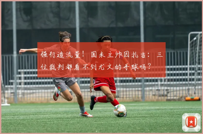 强行造流量！国米主帅因扎吉：三位裁判都看不到尤文的手球吗？