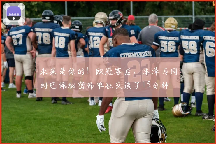 未来是你的！欧冠赛后，本泽马同姆巴佩秘密而单独交谈了15分钟