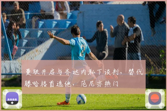 曼联开启与齐达内私下谈判，替代滕哈格首选他，范尼亦热门