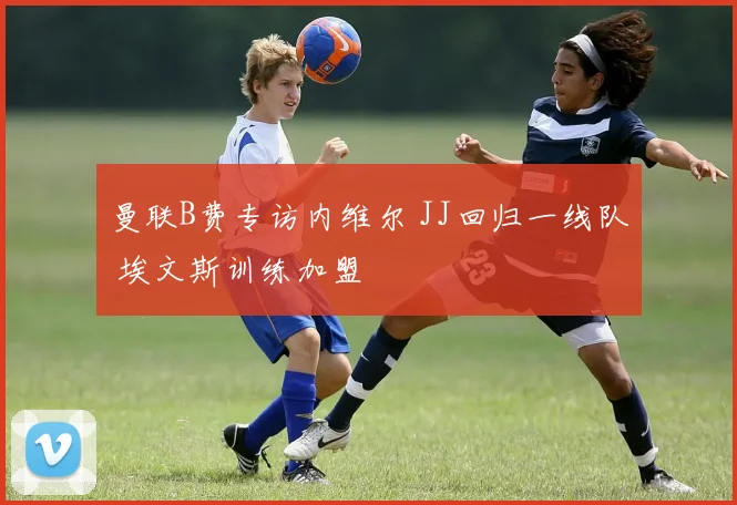 曼联B费专访内维尔 JJ回归一线队 埃文斯训练加盟
