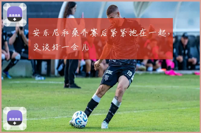 安东尼和桑乔赛后紧紧抱在一起，交谈好一会儿