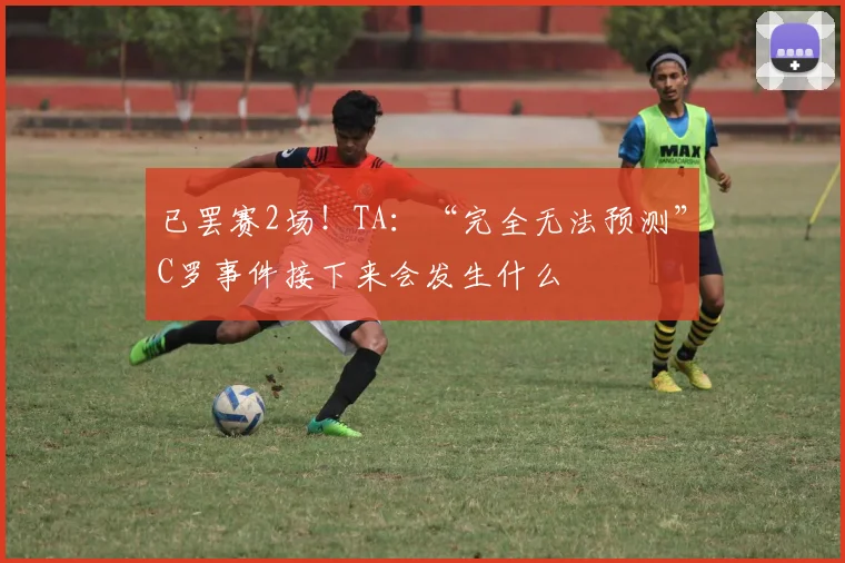 已罢赛2场！TA：“完全无法预测”C罗事件接下来会发生什么