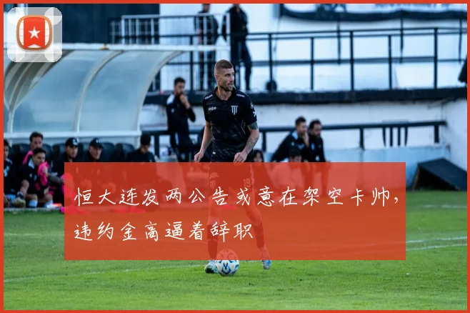 恒大连发两公告或意在架空卡帅，违约金高逼着辞职