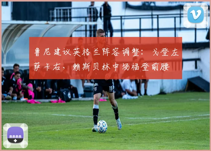 鲁尼建议英格兰阵容调整：戈登左萨卡右，赖斯贝林中场福登前腰