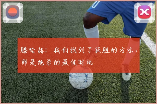 滕哈赫：我们找到了获胜的方法，那是绝杀的最佳时机