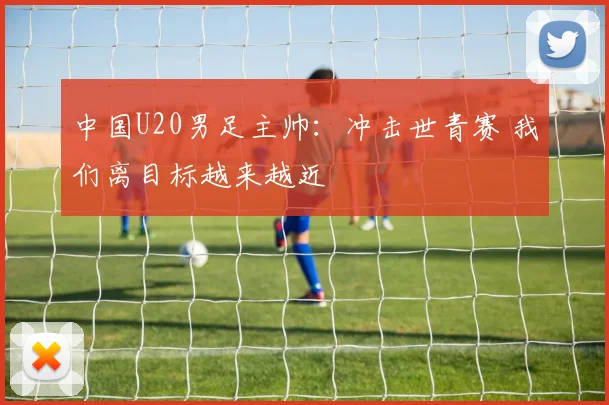 中国U20男足主帅：冲击世青赛 我们离目标越来越近