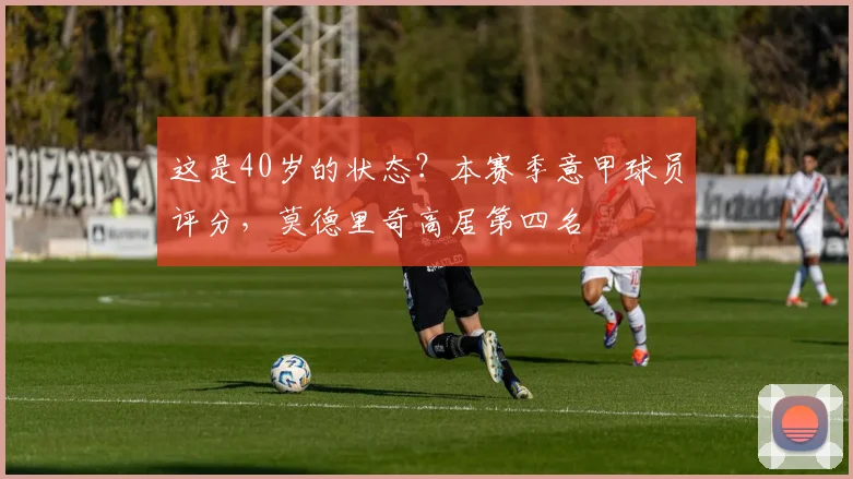 这是40岁的状态？本赛季意甲球员评分，莫德里奇高居第四名
