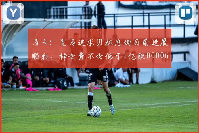 马卡：皇马追求贝林厄姆目前进展顺利，转会费不会低于1亿欧0000644