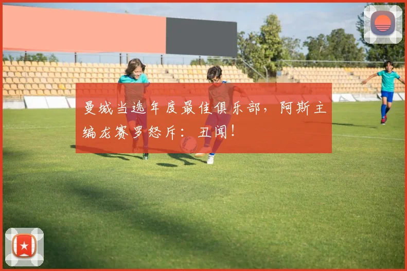 曼城当选年度最佳俱乐部，阿斯主编龙赛罗怒斥：丑闻！