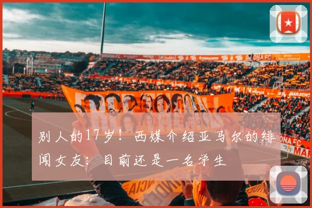 别人的17岁！西媒介绍亚马尔的绯闻女友：目前还是一名学生