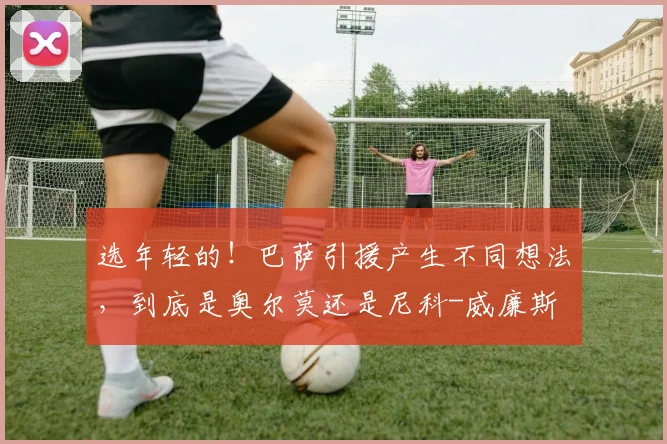 选年轻的！巴萨引援产生不同想法，到底是奥尔莫还是尼科-威廉斯