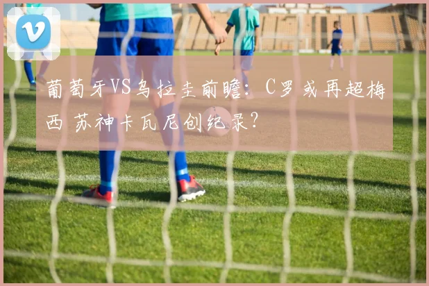 葡萄牙VS乌拉圭前瞻：C罗或再超梅西 苏神卡瓦尼创纪录？