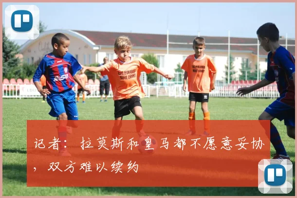 记者：拉莫斯和皇马都不愿意妥协，双方难以续约