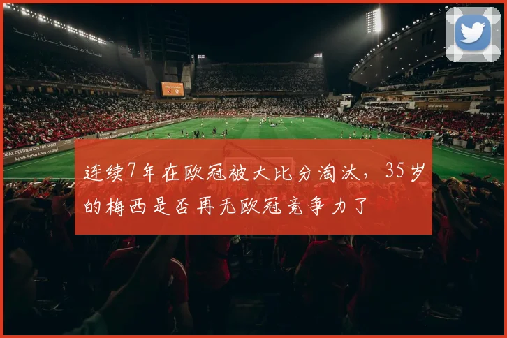 连续7年在欧冠被大比分淘汰，35岁的梅西是否再无欧冠竞争力了