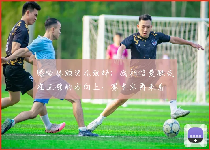 滕哈赫颁奖礼致辞：我相信曼联走在正确的方向上，赛季末再来看