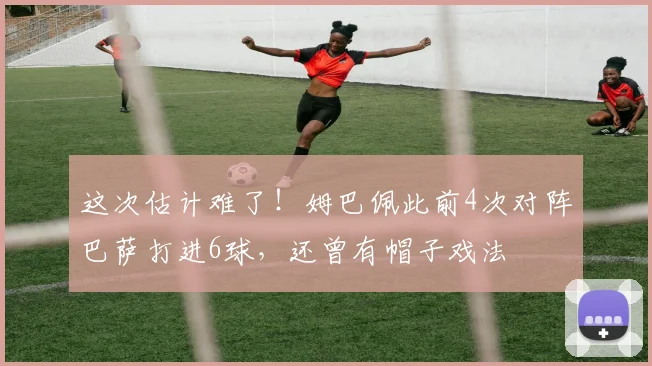 这次估计难了！姆巴佩此前4次对阵巴萨打进6球，还曾有帽子戏法