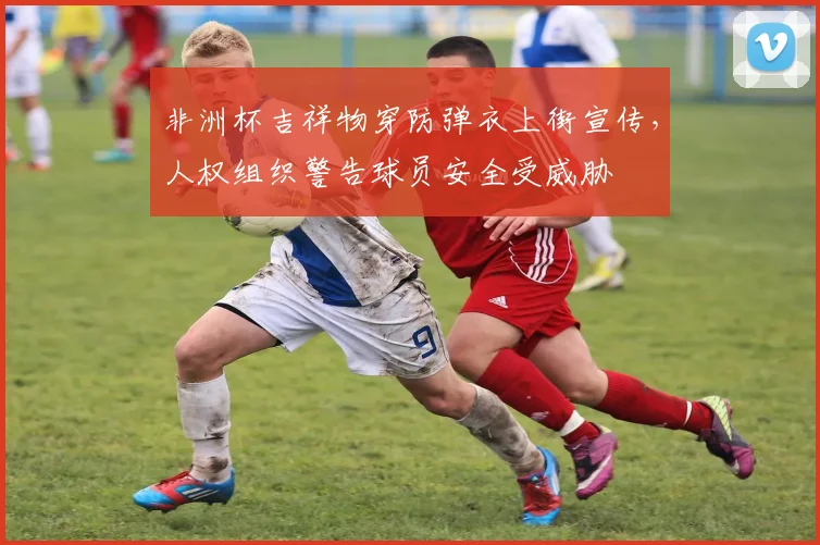 非洲杯吉祥物穿防弹衣上街宣传，人权组织警告球员安全受威胁