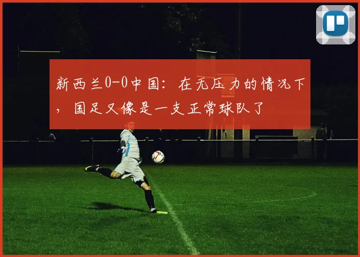 新西兰0-0中国：在无压力的情况下，国足又像是一支正常球队了