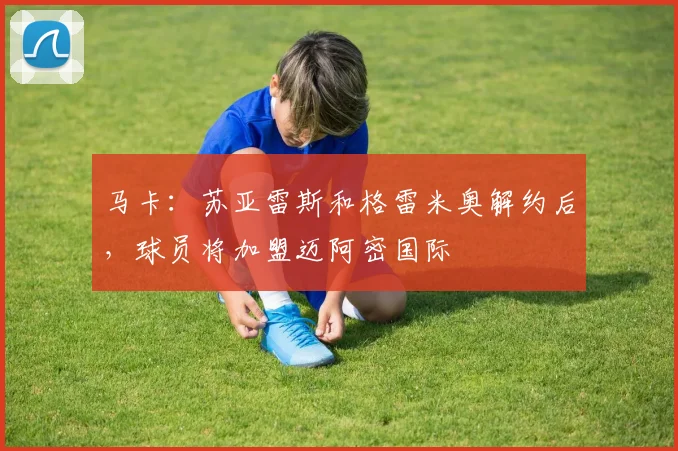 马卡：苏亚雷斯和格雷米奥解约后，球员将加盟迈阿密国际