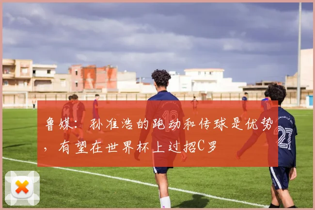 鲁媒：孙准浩的跑动和传球是优势，有望在世界杯上过招C罗