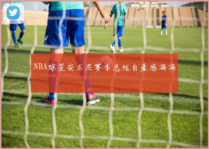 NBA球星安东尼赛季总结自豪感满满