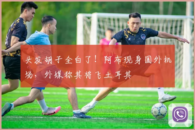 头发胡子全白了！阿布现身国外机场，外媒称其将飞土耳其