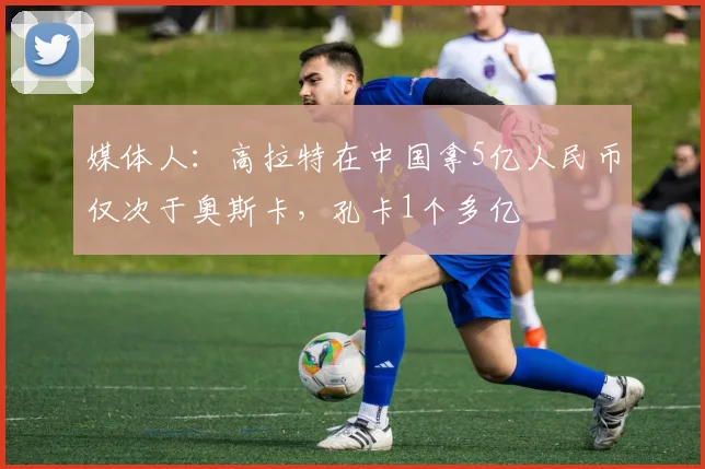 媒体人：高拉特在中国拿5亿人民币仅次于奥斯卡，孔卡1个多亿
