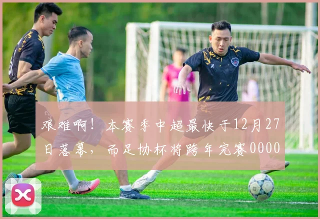 艰难啊！本赛季中超最快于12月27日落幕，而足协杯将跨年完赛0000644