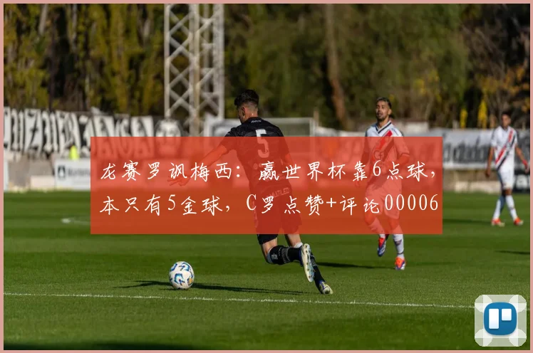 龙赛罗讽梅西：赢世界杯靠6点球，本只有5金球，C罗点赞+评论0000644