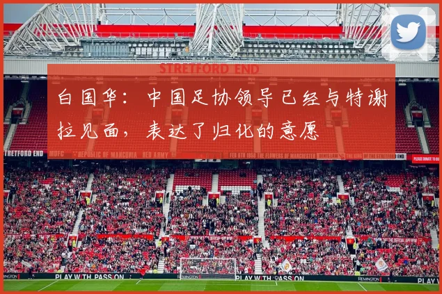 白国华：中国足协领导已经与特谢拉见面，表达了归化的意愿