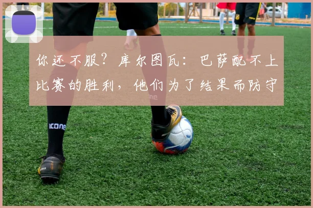 你还不服？库尔图瓦：巴萨配不上比赛的胜利，他们为了结果而防守